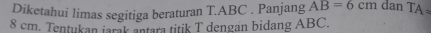 Diketahui limas segitiga beraturan T. ABC. Panjang AB=6cm dan TA
8 cm. Tentukan iarak antara titik T dengan bidang ABC.