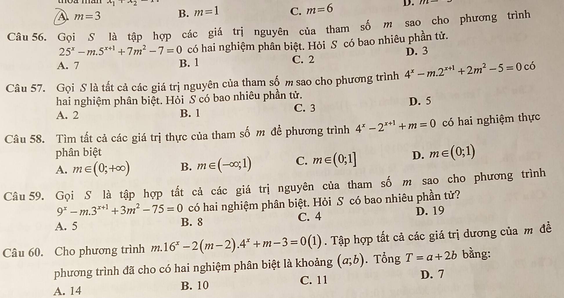 x_1+x_2-x
A. m=3 m=1 D.
B.
C. m=6
Câu 56. Gọi S là tập hợp các giá trị nguyên của tham số m sao cho phương trình
25^x-m.5^(x+1)+7m^2-7=0 có hai nghiệm phân biệt. Hỏi S có bao nhiêu phần tử.
D. 3
A. 7 B. 1 C. 2
Câu 57. Gọi S là tất cả các giá trị nguyên của tham số m sao cho phương trình 4^x-m.2^(x+1)+2m^2-5=0 có
hai nghiệm phân biệt. Hỏi S có bao nhiêu phần tử.
D. 5
A. 2 B. 1
C. 3
Câu 58. Tìm tất cả các giá trị thực của tham số m để phương trình 4^x-2^(x+1)+m=0 có hai nghiệm thực
phân biệt D. m∈ (0;1)
A. m∈ (0;+∈fty ) B. m∈ (-∈fty ;1)
C. m∈ (0;1]
Câu 59. Gọi S là tập hợp tất cả các giá trị nguyên của tham số m sao cho phương trình
9^x-m.3^(x+1)+3m^2-75=0 có hai nghiệm phân biệt. Hỏi S có bao nhiêu phần tử?
C. 4 D. 19
A. 5 B. 8
Câu 60. Cho phương trình m.16^x-2(m-2).4^x+m-3=0(1). Tập hợp tất cả các giá trị dương của m đề
phương trình đã cho có hai nghiệm phân biệt là khoảng (a;b).  Tổng T=a+2b bằng:
A. 14 B. 10
C. 11
D. 7