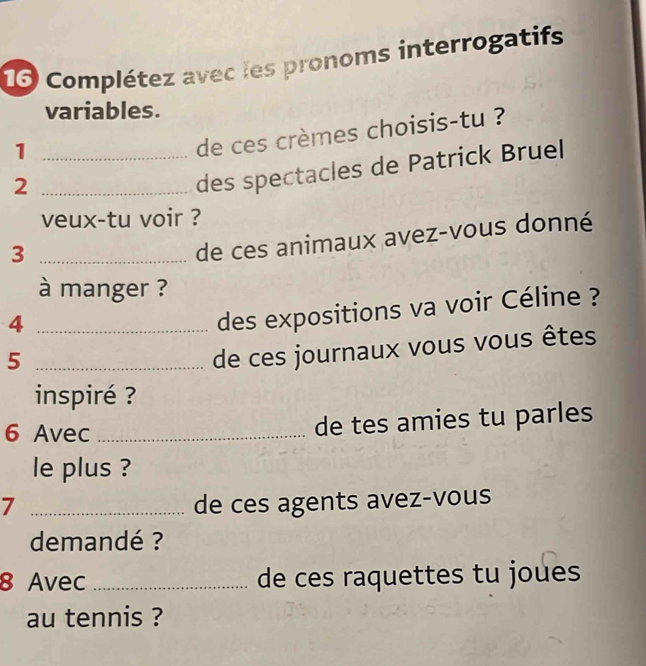 Complétez avec les pronoms interrogatifs 
variables. 
_1 
de ces crèmes choisis-tu ? 
_2 
des spectacles de Patrick Bruel 
veux-tu voir ? 
_3 
de ces animaux avez-vous donné 
à manger ? 
_4 
des expositions va voir Céline ? 
_5 
de ces journaux vous vous êtes 
inspiré ? 
6 Avec_ 
de tes amies tu parles 
le plus ? 
7 _de ces agents avez-vous 
demandé ? 
8 Avec _de ces raquettes tu joues 
au tennis ?