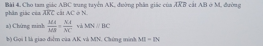 Cho tam giác ABC trung tuyển AK, đường phân giác của widehat AKB cắt AB ở M, đường 
phân giác của widehat AKC cắt AC ở N. 
a) Chứng minh  MA/MB = NA/NC  và MNparallel BC
b) Gọi I là giao điểm của AK và MN. Chứng minh MI=IN