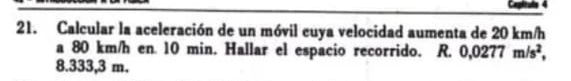 Calcular la aceleración de un móvil cuya velocidad aumenta de 20 km/h
a 80 km/h en 10 min. Hallar el espacio recorrido. R. 0,0277m/s^2,
8.333,3 m.