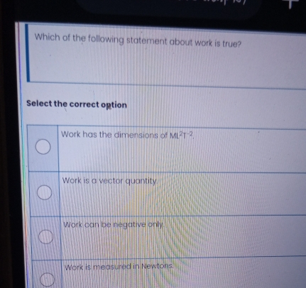 Which of the following statement about work is true?
Select the correct option
Work has the dimensions of ML^2T^(-2).
Work is a vector quantity.
Work can be negative only.
Work is measured in Newtons.