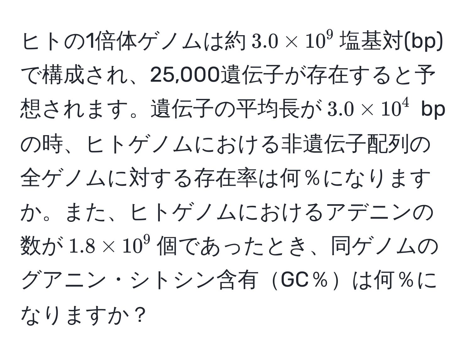 ヒトの1倍体ゲノムは約$3.0 * 10^9$塩基対(bp)で構成され、25,000遺伝子が存在すると予想されます。遺伝子の平均長が$3.0 * 10^4$ bpの時、ヒトゲノムにおける非遺伝子配列の全ゲノムに対する存在率は何％になりますか。また、ヒトゲノムにおけるアデニンの数が$1.8 * 10^9$個であったとき、同ゲノムのグアニン・シトシン含有GC％は何％になりますか？