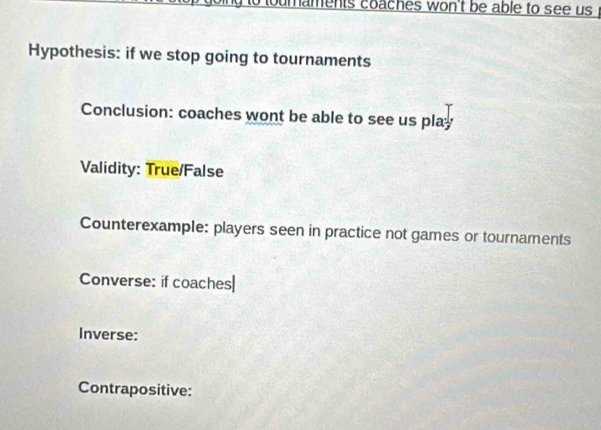 umaments coaches won't be able to see us 
Hypothesis: if we stop going to tournaments 
Conclusion: coaches wont be able to see us play 
Validity: True/False 
Counterexample: players seen in practice not games or tournaments 
Converse: if coaches| 
Inverse: 
Contrapositive: