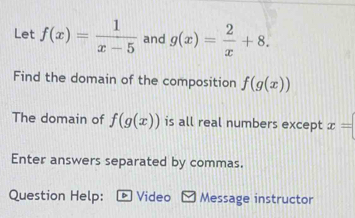 Let f(x)= 1/x-5  and g(x)= 2/x +8. 
Find the domain of the composition f(g(x))
The domain of f(g(x)) is all real numbers except x=
Enter answers separated by commas. 
Question Help: D Video Message instructor