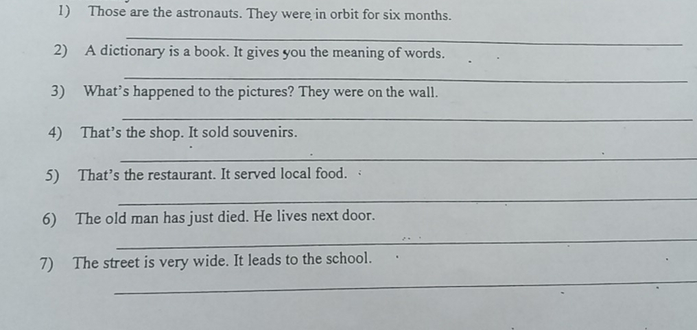 Those are the astronauts. They were in orbit for six months. 
_ 
2) A dictionary is a book. It gives you the meaning of words. 
_ 
3) What’s happened to the pictures? They were on the wall. 
_ 
4) That’s the shop. It sold souvenirs. 
_ 
5) That’s the restaurant. It served local food. 
_ 
6) The old man has just died. He lives next door. 
_ 
_ 
7) The street is very wide. It leads to the school.