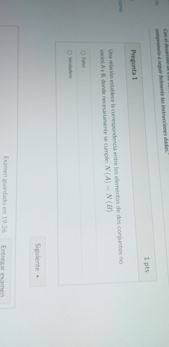 Con el desarrolló de es
cio comprometo a seguir fielmente las instrucciones dadas.'
1 pts
Pregunta 1
curso
Una relación establece la correspondencia entre los elementos de dos conjuntos no
vacíos A y B, donde necesariamente se cumple: N(A)=N(B)
Falso
Verdadero
Siguiente
Examen guardado en 19:26 Entregar examen