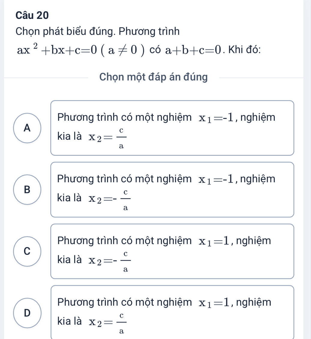 Chọn phát biểu đúng. Phương trình
ax^2+bx+c=0(a!= 0) có a+b+c=0. Khi đó:
Chọn một đáp án đúng
Phương trình có một nghiệm x_1=-1 , nghiệm
A
kia là x_2= c/a 
Phương trình có một nghiệm x_1=-1 , nghiệm
B
kia là x_2=- c/a 
Phương trình có một nghiệm x_1=1 , nghiệm
C
kia là x_2=- c/a 
Phương trình có một nghiệm x_1=1 , nghiệm
D
kia là x_2= c/a 