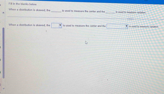 Fill in the blanks below 
When a distribution is skewed, the _is used to measure the center and the _is used to measure variation 
When a distribution is skewed, the □ is used to measure the center and the □ is used to measure variation 
b