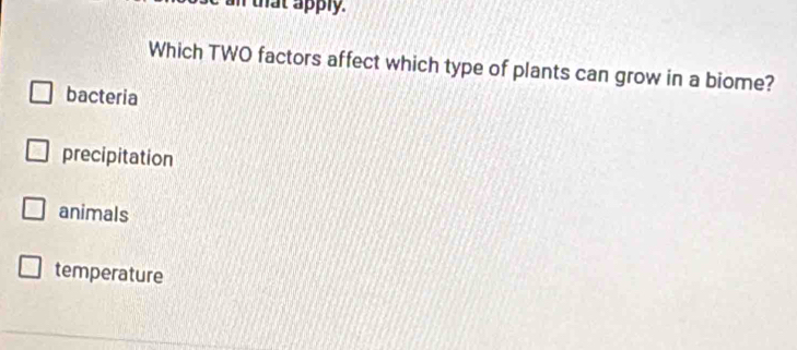 that apply.
Which TWO factors affect which type of plants can grow in a biome?
bacteria
precipitation
animals
temperature