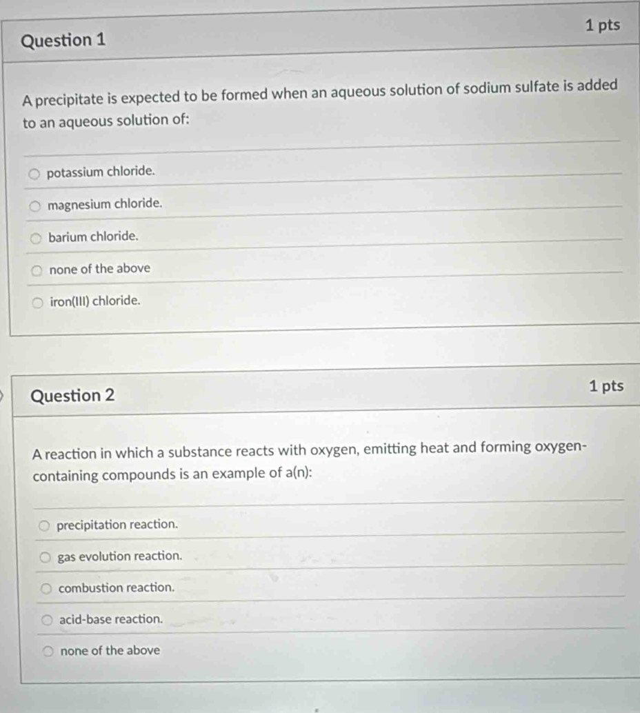 A precipitate is expected to be formed when an aqueous solution of sodium sulfate is added
to an aqueous solution of:
potassium chloride.
magnesium chloride.
barium chloride.
none of the above
iron(III) chloride.
Question 2
1 pts
A reaction in which a substance reacts with oxygen, emitting heat and forming oxygen-
containing compounds is an example of a(n):
precipitation reaction.
gas evolution reaction.
combustion reaction.
acid-base reaction.
none of the above