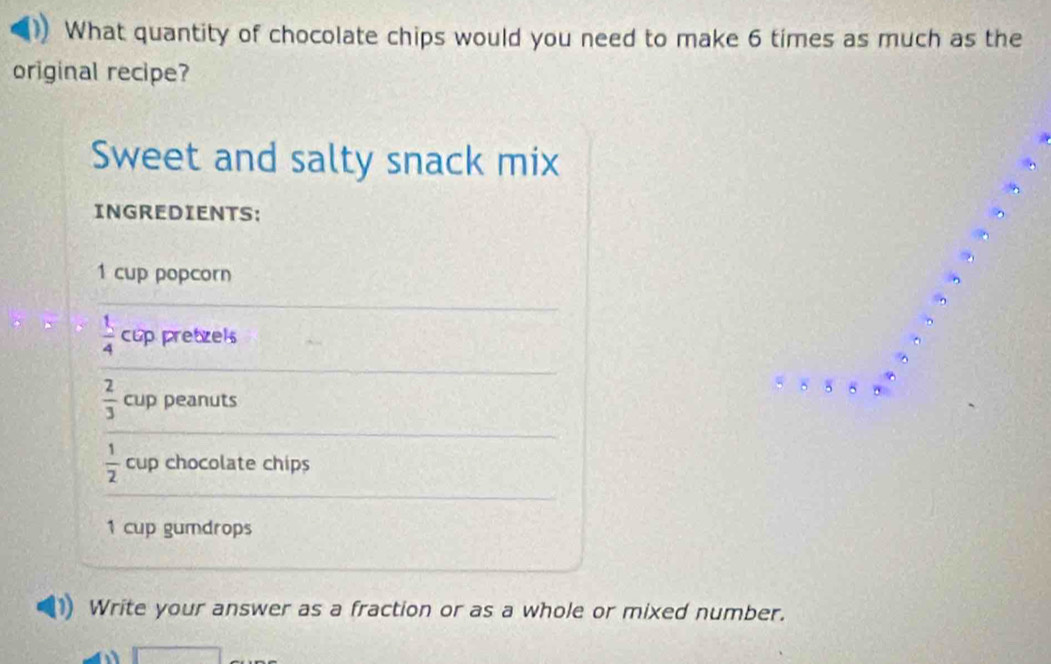 What quantity of chocolate chips would you need to make 6 times as much as the 
original recipe? 
Sweet and salty snack mix 
INGREDIENTS: 
.
1 cup popcorn
 1/4  cup pretzel
8 5 8
 2/3  cup peanuts
 1/2  cup chocolate chips
1 cup gumdrops 
Write your answer as a fraction or as a whole or mixed number.