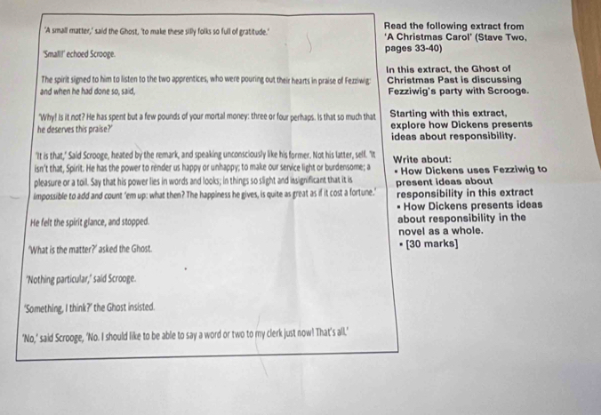 'A small matter,' said the Ghost, 'to make these silly folks so full of gratitude.' Read the following extract from 
*A Christmas Carol' (Stave Two, 
'Small!' echoed Scrooge. pages 33-40) 
The spirit signed to him to listen to the two apprentices, who were pouring out their hearts in praise of Fezziwig: In this extract, the Ghost of 
Christmas Past is discussing 
and when he had done so, said, Fezziwig's party with Scrooge. 
'Why! Is it not? He has spent but a few pounds of your mortal money: three or four perhaps. Is that so much that Starting with this extract, 
he deserves this praise?' explore how Dickens presents 
ideas about responsibility. 
"It is that," Said Scrooge, heated by the remark, and speaking unconsciously like his former. Not his latter, self. "It 
isn't that, Spirit. He has the power to render us happy or unhappy; to make our service light or burdensome; a Write about: How Dickens uses Fezziwig to 
pleasure or a toil. Say that his power lies in words and looks; in things so slight and insignificant that it is 
impossible to add and count ‘em up: what then? The happiness he gives, is quite as great as if it cost a fortune.’ present ideas about responsibility in this extract 
How Dickens presents ideas 
He felt the spirit glance, and stopped. about responsibility in the 
novel as a whole. 
'What is the matter?' asked the Ghost. [30 marks] 
'Nothing particular,' said Scrooge. 
‘Something, I think?’ the Ghost insisted. 
'No,' said Scrooge, 'No. I should like to be able to say a word or two to my clerk just now! That's all.'