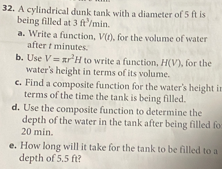 A cylindrical dunk tank with a diameter of 5 ft is 
being filled at 3ft^3/min. 
a. Write a function, V(t) , for the volume of water 
after t minutes. 
b. Use V=π r^2H to write a function, H(V) , for the 
water’s height in terms of its volume. 
c. Find a composite function for the water’s height in 
terms of the time the tank is being filled. 
d. Use the composite function to determine the 
depth of the water in the tank after being filled fo
20 min. 
e. How long will it take for the tank to be filled to a 
depth of 5.5 ft?