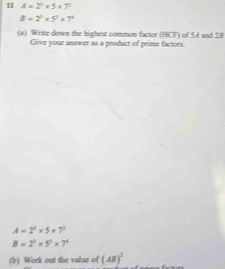 11 A=2^5* 5* T^2
B=2^3* 5^3* 7^4
(a) Write down the highest common factor (HCF) of 54 and 2B
Give your answer as a product of prime factors.
A=2^6* 5* 7^2
B=2^3* 5^3* 7^4
(b) Work out the value of (AB)^2