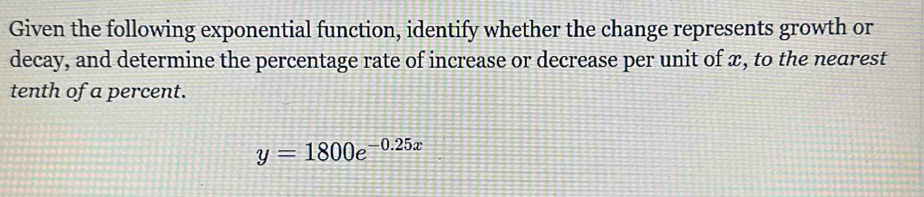 Given the following exponential function, identify whether the change represents growth or 
decay, and determine the percentage rate of increase or decrease per unit of ∞, to the nearest 
tenth of a percent.
y=1800e^(-0.25x)