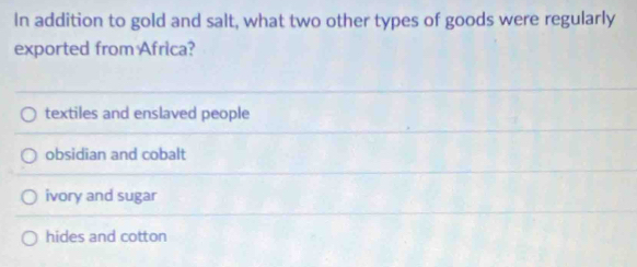In addition to gold and salt, what two other types of goods were regularly
exported from Africa?
textiles and enslaved people
obsidian and cobalt
ivory and sugar
hides and cotton