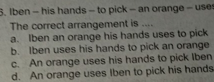 Iben - his hands - to pick - an orange - uses
The correct arrangement is ....
a. Iben an orange his hands uses to pick
b. Iben uses his hands to pick an orange
c. An orange uses his hands to pick Iben
d. An orange uses Iben to pick his hands