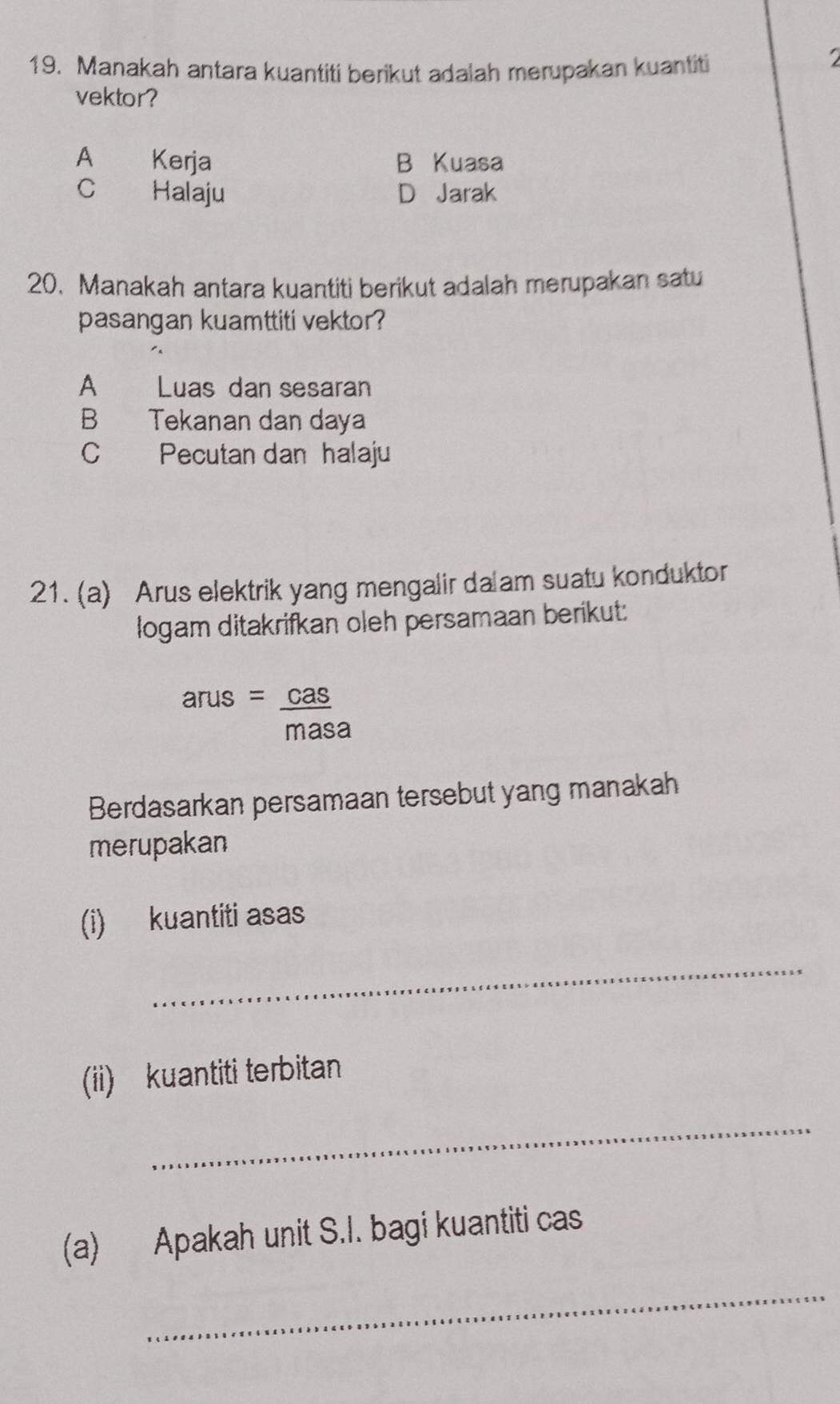 Manakah antara kuantiti berikut adalah merupakan kuantiti

vektor?
A Kerja B Kuasa
C Halaju D Jarak
20. Manakah antara kuantiti berikut adalah merupakan satu
pasangan kuamttiti vektor?
A Luas dan sesaran
B Tekanan dan daya
C Pecutan dan halaju
21. (a) Arus elektrik yang mengalir da am suatu konduktor
logam ditakrifkan oleh persamaan berikut:
arus= cas/masa 
Berdasarkan persamaan tersebut yang manakah
merupakan
(i) kuantiti asas
_
(ii) kuantiti terbitan
_
(a) Apakah unit S.I. bagi kuantiti cas
_