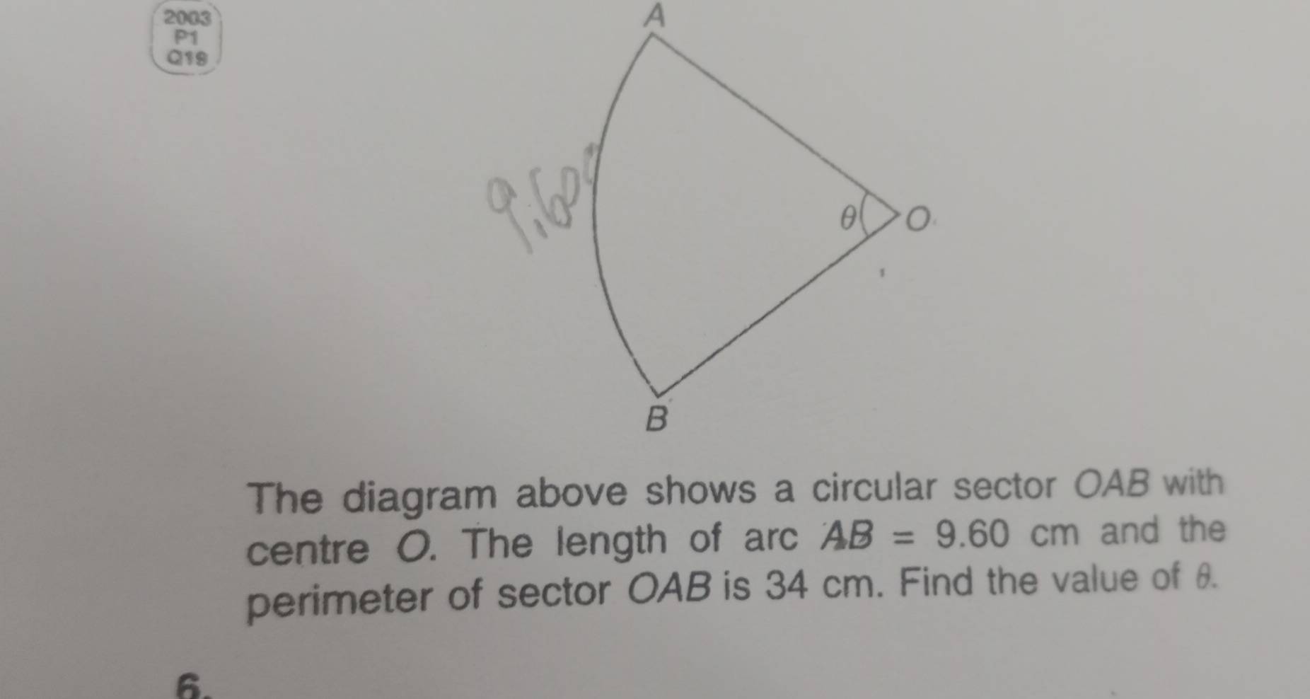 2003 
A 
P1 
Q19 
The diagram above shows a circular sector OAB with 
centre O. The length of arc AB=9.60cm and the 
perimeter of sector OAB is 34 cm. Find the value of θ. 
6.