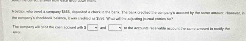 onect answer from each drop-down men .
Adebtor, who owed a company $565, deposited a check in the bank. The bank credited the company's account by the same amount. However, in
the company's checkbook balance, it was credited as $556. What will the adjusting journal entries be?
The company will debit the cash account with $ □ and □ to the accounts receivable account the same amount to rectify the
error