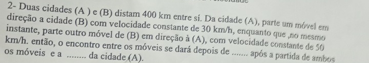 2- Duas cidades (A ) e (B) distam 400 km entre sí. Da cidade (A), parte um móvel em 
direção a cidade (B) com velocidade constante de 30 km/h, enquanto que ,no mesmo 
instante, parte outro móvel de (B) em direção à (A), com velocidade constante de 50
km/h. então, o encontro entre os móveis se dará depois de ....... após a partida de ambos 
os móveis e a _da cidade (A).