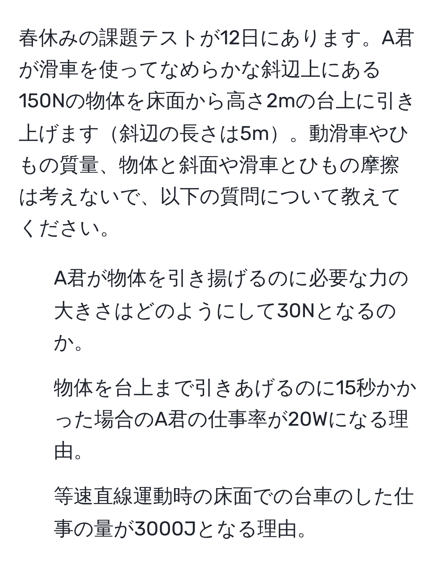 春休みの課題テストが12日にあります。A君が滑車を使ってなめらかな斜辺上にある150Nの物体を床面から高さ2mの台上に引き上げます斜辺の長さは5m。動滑車やひもの質量、物体と斜面や滑車とひもの摩擦は考えないで、以下の質問について教えてください。

1. A君が物体を引き揚げるのに必要な力の大きさはどのようにして30Nとなるのか。
2. 物体を台上まで引きあげるのに15秒かかった場合のA君の仕事率が20Wになる理由。
3. 等速直線運動時の床面での台車のした仕事の量が3000Jとなる理由。