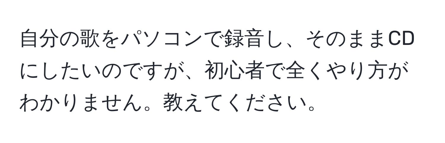 自分の歌をパソコンで録音し、そのままCDにしたいのですが、初心者で全くやり方がわかりません。教えてください。