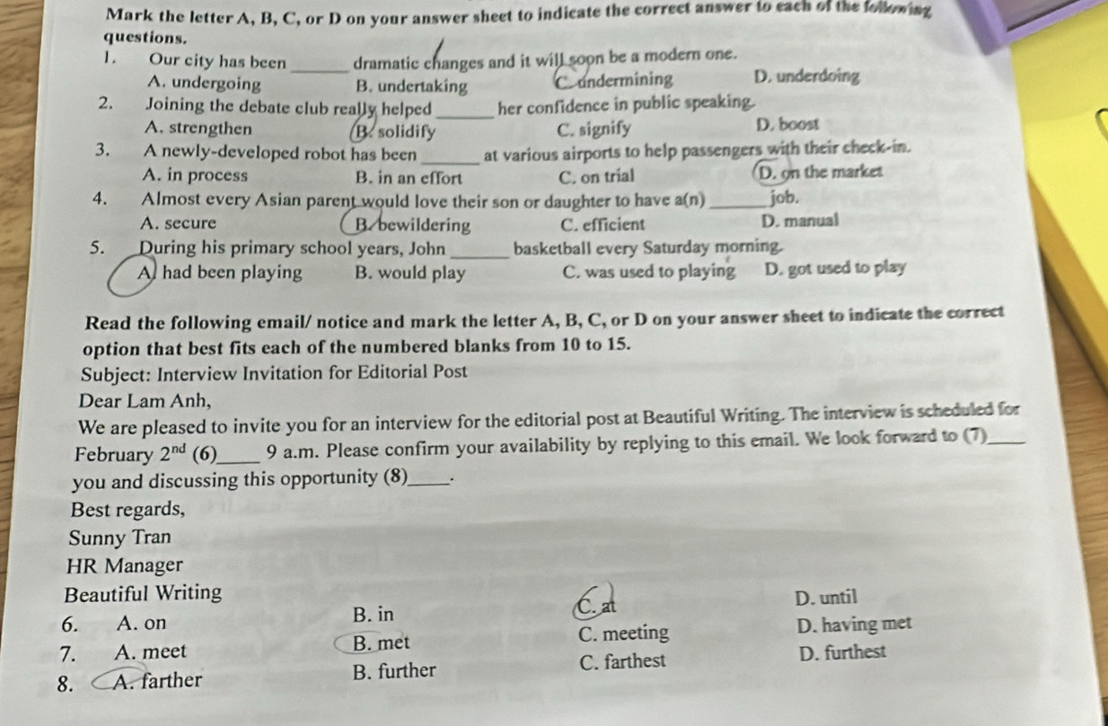 Mark the letter A, B, C, or D on your answer sheet to indicate the correct answer to each of the following
questions.
1. Our city has been _dramatic changes and it will soon be a modern one.
A. undergoing B. undertaking Coundermining D. underdoing
2. Joining the debate club really helped _her confidence in public speaking.
A. strengthen B. solidify C. signify D. boost
3. A newly-developed robot has been _at various airports to help passengers with their check-in.
A. in process B. in an effort C. on trial D. on the market
4. Almost every Asian parent would love their son or daughter to have a(n) _job.
A. secure B. bewildering C. efficient D. manual
5. During his primary school years, John_ basketball every Saturday morning.
A had been playing B. would play C. was used to playing D. got used to play
Read the following email/ notice and mark the letter A, B, C, or D on your answer sheet to indicate the correct
option that best fits each of the numbered blanks from 10 to 15.
Subject: Interview Invitation for Editorial Post
Dear Lam Anh,
We are pleased to invite you for an interview for the editorial post at Beautiful Writing. The interview is scheduled for
February 2^(nd) (6)_ 9 a.m. Please confirm your availability by replying to this email. We look forward to (7)_
you and discussing this opportunity (8)_ .
Best regards,
Sunny Tran
HR Manager
Beautiful Writing
6. A. on C. at D. until
B. in
B. met C. meeting D. having met
7. A. meet
8. A. farther B. further C. farthest D. furthest