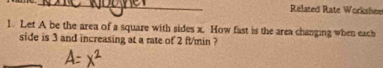 Related Rate Workshee 
1. Let A be the area of a square with sides x. How fast is the area changing when each 
side is 3 and increasing at a rate of 2 ft/min ?