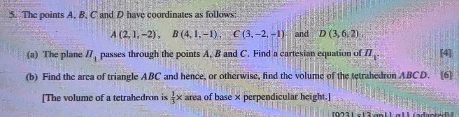 The points A, B, C and D have coordinates as follows:
A(2,1,-2), B(4,1,-1), C(3,-2,-1) and D(3,6,2). 
(a) The plane π _1 passes through the points A, B and C. Find a cartesian equation of π _1· [4] 
(b) Find the area of triangle ABC and hence, or otherwise, find the volume of the tetrahedron ABCD. [6] 
[The volume of a tetrahedron is  1/3 * area of base × perpendicular height.] 
[9231 e13 anlL a11 (adented)