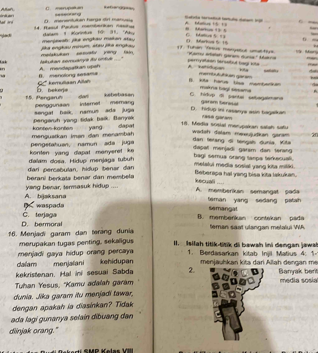 Aliah, C. merupakan Eetang0len
ink an seseorang
Satra tarsatiué fantuée datam tg _C  mn
al ini D. menentukan harga dirl manusia
A. Matius 15: 13
14. Rasul Paulus memberikan nasihat
B Markus 13 5
njadi dalam 1 Korintus 10: 31, "Aku
C. Matius 513
Si=
menjawab: jika engkau makan stau D m
D. Markus 5: 15
jika engkau minum, atau jika engkau
17. Tuhan Yesus menyetut umat-tys. 10  Marý
melakukan sesuatu yang lain,
'Kamu adalsh Garam duria' Makna    
Jak lakukan semuanya itu untuk ...."
pernyataen tersebut bagi kita
A. mendapatkan upah A. kehidupan kita B    
18 B. menolong sesama membutuńkän garam   a t 
an B. kita harue bise membarkan
a * kemuliaan Allah
a D. bekerja
makna bagi sesama
A
15. Pengaruh dari kebebasan C. hidup di pantal sebagaimana
penggunaan internet memang
garam berasal
. 
sangat baik, namun ada juga
D. hidup ini rasanya asin bagaikan
pengaruh yang tidak baik. Banyak
rāsá garam
konten-konten yang dapat
18. Media sosial merupakan salah satu
wadah dalam mewujudkan garam 
menguatkan iman dan menambah 20
pengetahuan, namun ada juga
dan terang di tengah dunia. Kita
konten yang dapat menyeret ke
dapat menjadi garam dan teran 
bagi semua orang tanpa terkecuali.
dalam dosa. Hidup menjaga tubuh melalui media sosial yang kita miliki.
dari percabulan, hidup benar dan Beberapa hal yang bisa kita lakukan,
berani berkata benar dan membela
kecuali ....
yang benar, termasuk hidup .... A. memberikan semangat pada
A. bijaksana teman yang sedang patah
B waspada semangat
C. terjaga B. memberikan contekan pada
D. bermoral teman saat ulangan melalui WA
16. Menjadi garam dan terang dunia
merupakan tugas penting, sekaligus  I. aIsilah titik-titik di bawah ini dengan jawab
menjadi gaya hidup orang percaya 1. Berdasarkan kitab Injil Matius 4: 1-
dalam menjalani kehidupan menjauhkan kita dari Allah dengan mẹ
kekristenan. Hal ini sesuai Sabda 2.Banyak berit
Tuhan Yesus, “Kamu adalah garàm
media sosia
dunia. Jika garam itu menjadi tawar,
dengan apakah ia diasinkan? Tidak
ada lagi gunanya selain dibuang dan
diinjak orang."
SMP Kolas VIII