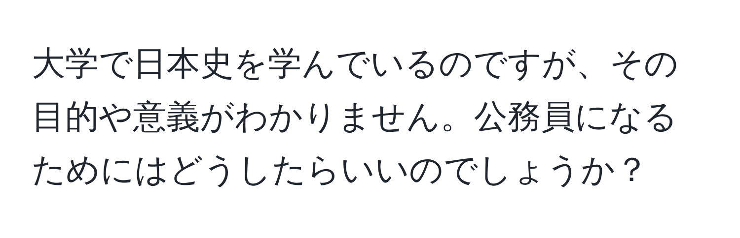 大学で日本史を学んでいるのですが、その目的や意義がわかりません。公務員になるためにはどうしたらいいのでしょうか？