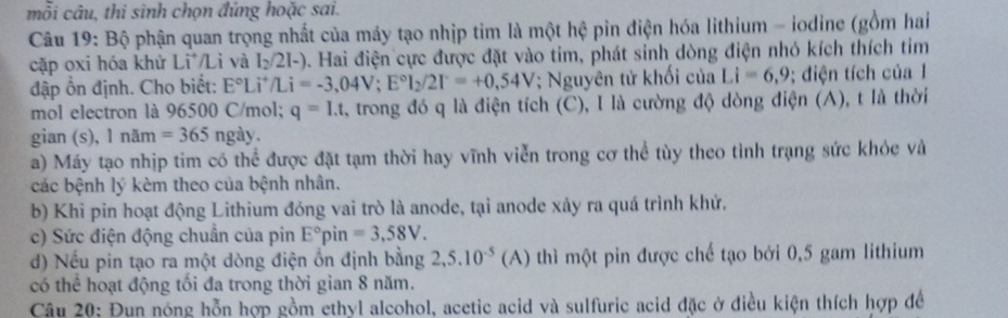 mỗi câu, thi sinh chọn đứng hoặc sai. 
Câu 19: Bộ phận quan trọng nhất của máy tạo nhịp tìm là một hệ pin điện hóa lithium - iodine (gồm hai 
cặp oxi hóa khử Lì /Li và l_2/2l-) 0. Hai điện cực được đặt vào tim, phát sinh dòng điện nhỏ kích thích tim 
đập ổn định. Cho biết: E°Li^+/Li=-3,04V; E°I_2/2I^-=+0,54V; Nguyên tử khối của Li=6,9; điện tích của 1
mol electron là 96500 C/mol; q=I.t trong đó q là điện tích (C), I là cường độ dòng điện (A), t là thời 
gian (s), Inam=365ngay. 
a) Máy tạo nhịp tim có thể được đặt tạm thời hay vĩnh viễn trong cơ thể tùy theo tình trạng sức khỏc và 
các bệnh lý kèm theo của bệnh nhân. 
b) Khì pin hoạt động Lithium đóng vai trò là anode, tại anode xảy ra quá trình khử. 
c) Sức điện động chuẩn của pin E°pin=3,58V. 
d) Nếu pin tạo ra một dòng điện ổn định bằng 2,5.10^(-5)(A) thì một pin được chế tạo bởi 0,5 gam lithium 
có thể hoạt động tối đa trong thời gian 8 năm. 
Câu 20: Đun nóng hỗn hợp gồm ethyl alcohol, acetic acid và sulfuric acid đặc ở điều kiện thích hợp để