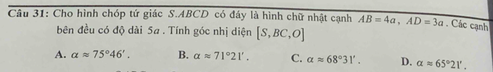 Cho hình chóp tứ giác S. ABCD có đáy là hình chữ nhật cạnh AB=4a, AD=3a. Các cạnh
bên đều có độ dài 5a. Tính góc nhị diện [S,BC,O]
A. alpha approx 75°46'. B. alpha approx 71°21'. C. alpha approx 68°31'. D. alpha approx 65°21'.