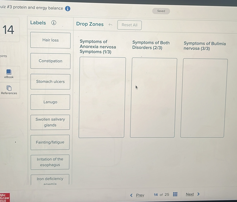 uiz #3 protein and enrgy balance 
Saved 
Labels Drop Zones Reset All 
14 
Hair loss Symptoms of Symptoms of Both Symptoms of Bulimia 
Anorexia nervosa Disorders (2/3) nervosa (3/3)
Symptoms (1/3)
oints 
Constipation 
eBook 
Stomach ulcers 
References 
Lanugo 
Swollen salivary 
glands 
Fainting/fatigue 
Irritation of the 
esophagus 
Iron deficiency 
anomia 
Mc 
Graw Prev 14 of 25 Next 
Hill