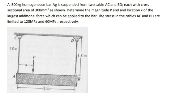 A 1500kg homogeneous bar Ag is suspended from two cable AC and BD; each with cross 
sectional area of 300mm^2 as shown. Determine the magnitude P and and location x of the 
largest additional force which can be applied to the bar. The stress in the cables AC and BD are 
limited to 120MPa and 60MPa, respectively.