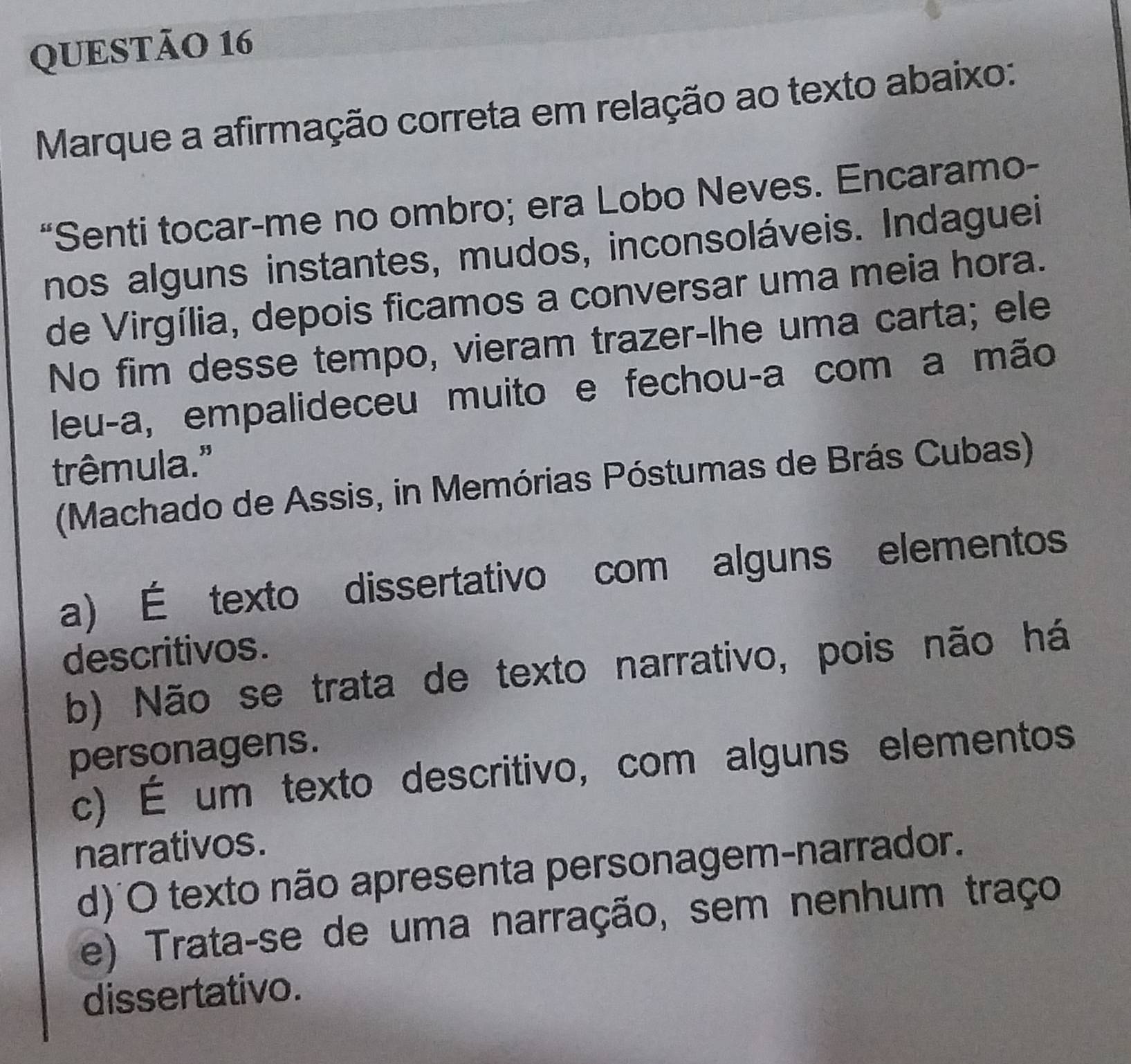 Marque a afirmação correta em relação ao texto abaixo:
“Senti tocar-me no ombro; era Lobo Neves. Encaramo-
nos alguns instantes, mudos, inconsoláveis. Indaguei
de Virgília, depois ficamos a conversar uma meia hora.
No fim desse tempo, vieram trazer-lhe uma carta; ele
leu-a, empalideceu muito e fechou-a com a mão
trêmula."
(Machado de Assis, in Memórias Póstumas de Brás Cubas)
a) É texto dissertativo com alguns elementos
descritivos.
b) Não se trata de texto narrativo, pois não há
personagens.
c) É um texto descritivo, com alguns elementos
narrativos.
d) O texto não apresenta personagem-narrador.
e) Trata-se de uma narração, sem nenhum traço
dissertativo.