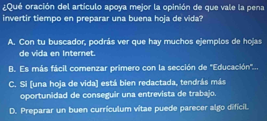 ¿Qué oración del artículo apoya mejor la opinión de que vale la pena
invertir tiempo en preparar una buena hoja de vida?
A. Con tu buscador, podrás ver que hay muchos ejemplos de hojas
de vida en Internet.
B. Es más fácil comenzar primero con la sección de "Educación"...
C. Si [una hoja de vida] está bien redactada, tendrás más
oportunidad de conseguir una entrevista de trabajo.
D. Preparar un buen currículum vítae puede parecer algo difícil.