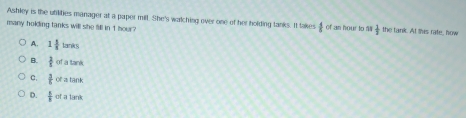 Ashley is the utilities manager at a paper mill. She's watching over one of her holding tanks. It lakes  4/5 
many holding tanks will she fill in 1 hour of an hour to ll  1/3  the tank. At this rate, how
A. 1 1/8 tanks
B.  2/5 ofaterk
c.  3/5 orationk
D.  5/8 ofatenk