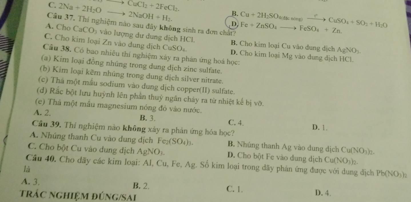 to CuCl_2+2FeCl_2.
C. 2Na+2H_2Oto 2NaOH+H_2.
B. Cu+2H_2SO_4(dacnong)xrightarrow t°CuSO_4+SO_2+H_2O
D Fe+ZnSO_4to FeSO_4+Zn.
Câu 37. Thí nghiệm nào sau đây không sinh ra đơn chất?
A. Cho CaCO_3 vào lượng dư dung dịch HCl. B. Cho kim loại Cu vào dung dịch
C. Cho kim loại Zn vào dung dịch CuSO₄. D. Cho kim loại Mg vào dung dịch HCl.
AgNO_3.
Câu 38. Có bao nhiêu thí nghiệm xảy ra phản ứng hoá học:
(a) Kim loại đồng nhúng trong dung dịch zinc sulfate.
(b) Kim loại kẽm nhúng trong dung dịch silver nitrate.
(c) Thả một mẫu sodium vào dung dịch copper(II) sulfate.
(d) Rắc bột lưu huỳnh lên phần thuỷ ngân chảy ra từ nhiệt kế bị vỡ.
(e) Thả một mẫu magnesium nóng đỏ vào nước.
A. 2. B. 3. C. 4.
D. 1.
Câu 39. Thí nghiệm nào không xảy ra phản ứng hóa học?
A. Nhúng thanh Cu vào dung dịch Fe_2(SO_4)_3. B. Nhúng thanh Ag vào dung dịch Cu(NO_3)_2.
C. Cho bột Cu vào dung dịch / AgNO_3. D. Cho bột Fe vào dung dịch Cu(NO_3)_2.
Câu 40. Cho dãy các kim loại: Al, Cu, Fe, Ag. Số kim loại trong dãy phản ứng được với dung dịch Pb(NO_3)_2
là
A. 3. B. 2. C. 1.
trÁC nGHIệM đÚNG/SAi D. 4.