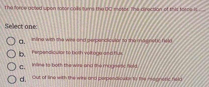 The force acted upon rotor coils turns the DC motor. The direction of this force is_
Select one:
a. Inline with the wire and perpendicular to the magnetic field
b. Perpendicular to both voltage and flux.
C. Inline to both the wire and the magnetic field.
d. Out of line with the wire and perpendicular to the magnetic field