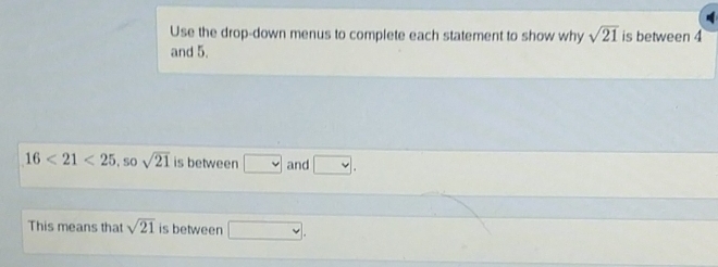 Use the drop-down menus to complete each statement to show why sqrt(21) is between 4
and 5.
16<21<25, sosqrt(21) is between □ and □. 
This means that sqrt(21) is between □.