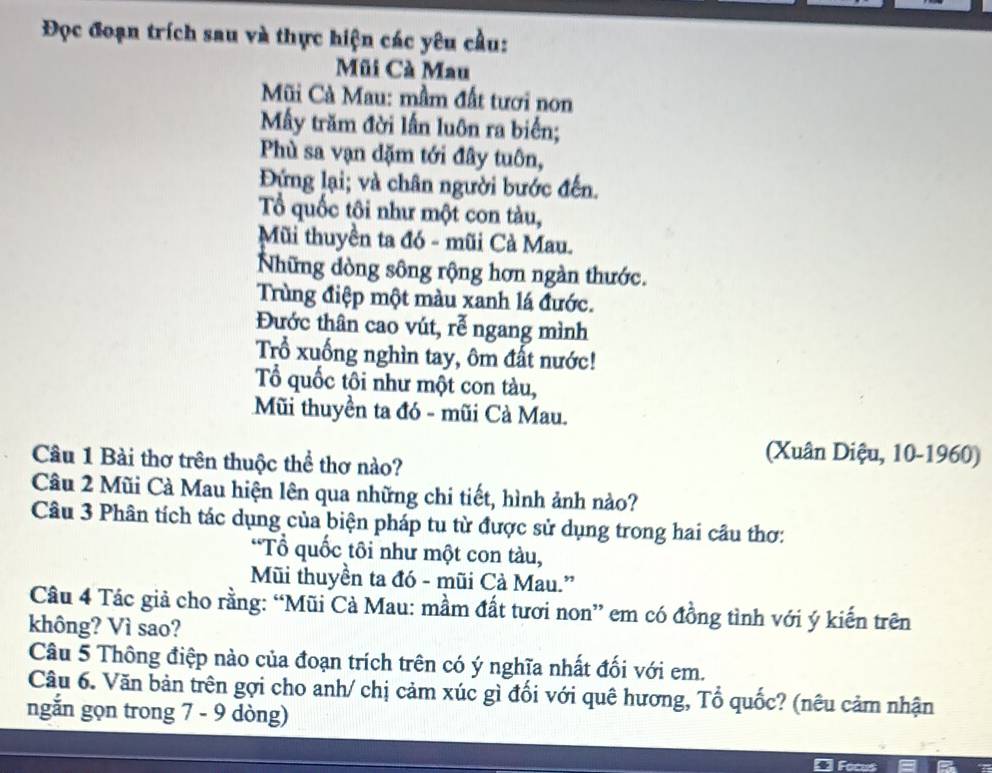Đọc đoạn trích sau và thực hiện các yêu cầu: 
Mũi Cà Mau 
Mũi Cà Mau: mầm đất tươi non 
Mẫy trăm đời lấn luôn ra biển; 
Phù sa vạn dặm tới đây tuôn, 
Đứng lại; và chân người bước đến. 
Tổ quốc tôi như một con tàu, 
Mũi thuyền ta đó - mũi Cả Mau. 
Những dòng sông rộng hơn ngàn thước. 
Trùng điệp một màu xanh lá đước. 
Đước thân cao vút, rễ ngang mình 
Trổ xuống nghìn tay, ôm đất nước! 
Tổ quốc tôi như một con tàu, 
Mũi thuyền ta đó - mũi Cà Mau. 
Câu 1 Bài thơ trên thuộc thể thơ nào? 
(Xuân Diệu, 10-1960) 
Câu 2 Mũi Cà Mau hiện lên qua những chi tiết, hình ảnh nào? 
Câu 3 Phân tích tác dụng của biện pháp tu từ được sử dụng trong hai câu thơ: 
“Tổ quốc tôi như một con tàu, 
Mũi thuyền ta đó - mũi Cà Mau.” 
Câu 4 Tác giả cho rằng: “Mũi Cà Mau: mầm đất tươi non” em có đồng tình với ý kiến trên 
không? Vì sao? 
Câu 5 Thông điệp nào của đoạn trích trên có ý nghĩa nhất đối với em. 
Câu 6. Văn bản trên gợi cho anh/ chị cảm xúc gì đối với quê hương, Tổ quốc? (nêu cảm nhận 
ngắn gọn trong 7 - 9 dòng) 
Focus