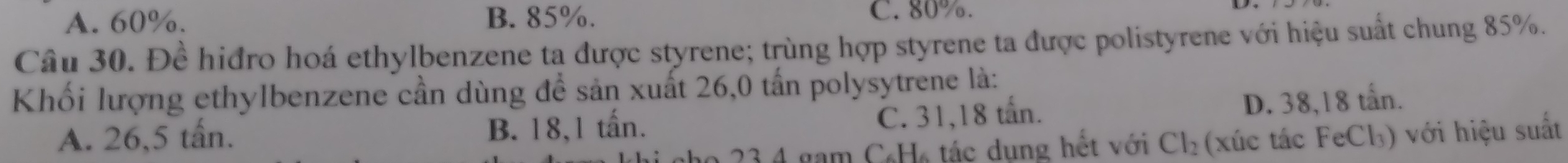 A. 60%. B. 85%. C. 80%.
Câu 30. Đề hiđro hoá ethylbenzene ta được styrene; trùng hợp styrene ta được polistyrene với hiệu suất chung 85%.
Khối lượng ethylbenzene cần dùng để sản xuất 26,0 tấn polysytrene là:
C. 31,18 tấn.
A. 26,5 tấn. B. 18,1 tấn. D. 38,18 tấn.
23 4 gam CH tác dung hết với Cl_2 (xúc tác FeCl₃) với hiệu suất