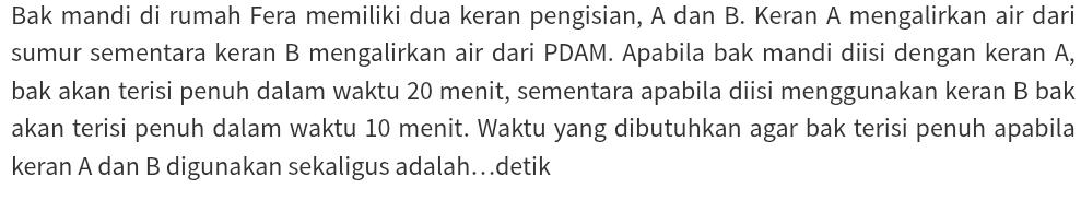 Bak mandi di rumah Fera memiliki dua keran pengisian, A dan B. Keran A mengalirkan air dari 
sumur sementara keran B mengalirkan air dari PDAM. Apabila bak mandi diisi dengan keran A, 
bak akan terisi penuh dalam waktu 20 menit, sementara apabila diisi menggunakan keran B bak 
akan terisi penuh dalam waktu 10 menit. Waktu yang dibutuhkan agar bak terisi penuh apabila 
keran A dan B digunakan sekaligus adalah…detik