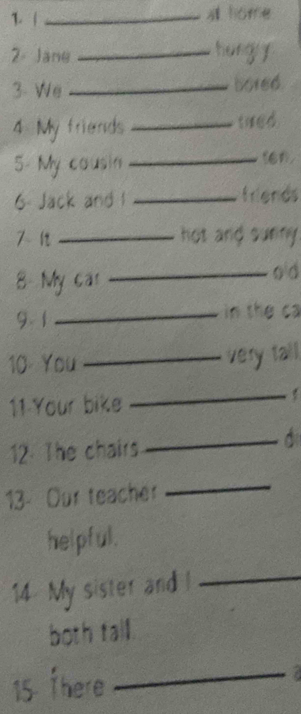 at home 
2- Jane _hungy 
3- We _bored. 
4 My friends _tred 
5- My cousin_ 
ien, 
6. Jack and 1 _friends 
7- 1t _hot and surny 
8 My car 
_o d 
9. 1 _in the ca 
10 You _very tall. 
11 Your bike 
_ 
12. The chairs 
_ 
13- Our teacher 
_ 
helpful. 
14 My sister and l 
_ 
both tall. 
15 there_