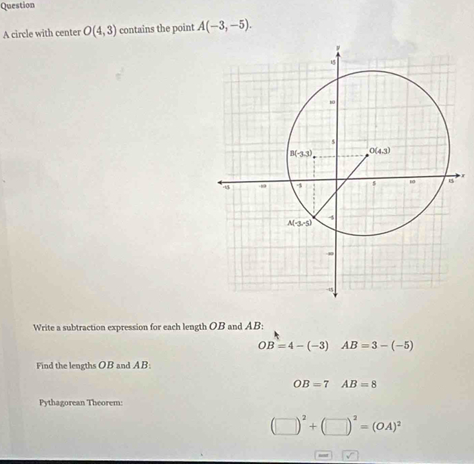 circle with center O(4,3) contains the point A(-3,-5).
x
Write a subtraction expression for each length OB and AB:
OB=4-(-3)AB=3-(-5)
Find the lengths OB and AB:
OB=7^ AB=8
Pythagorean Theorem
(□ )^2+(□ )^2=(OA)^2