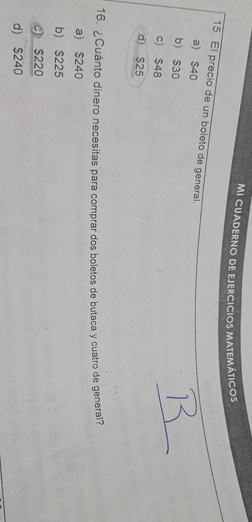 MI CUADERNO DE EJERCICIOS MATEMÁTICO
15. El precio de un boleto de general.
a) $40
b) $30
c) $48
d) $25
16. ¿Cuánto dinero necesitas para comprar dos boletos de butaca y cuatro de general?
a) $240
b) $225
c) $220
d) $240