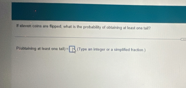 If eleven coins are flipped, what is the probability of obtaining at least one tail? 
Pobtaining at leas one tail)=□ (Typeanintegeror a simplified fraction.)